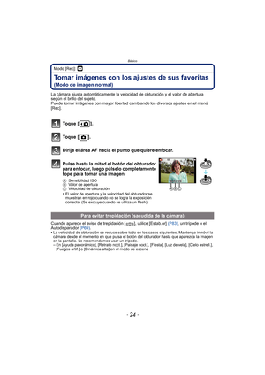 Page 24Básico
- 24 -
Modo [Rec]: ·
Tomar imágenes con los ajustes de sus favoritas 
(Modo de imagen normal)
La cámara ajusta automáticamente la velocidad de obturación y el valor de abertura 
según el brillo del sujeto.
Puede tomar imágenes con mayor libertad cambiando los diversos ajustes en el menú 
[Rec].
Cuando aparece el aviso de trepidación [ ], utilice [Estab.or] (P83), un trípode o el 
Autodisparador  (P69).
•
La velocidad de obturación se reduce sobre todo en los casos siguientes. Mantenga inmóvil la...