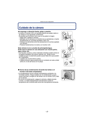 Page 4Antes de usar el dispositivo
- 4 -
Antes de usar el dispositivoCuidado de la cámara
No exponga a vibración fuerte, golpe o presión.
•La lente, el monitor LCD o la carcasa externa se pueden dañar si 
se utilizan en las siguientes condiciones. 
Es posible que funcionen mal o que no se grabe la imagen.
–Haga caer o golpee la cámara.–Siéntese con la cámara en el bolsillo de sus pantalones o inserte 
forzadamente en una bolsa ajustada o llena, etc.
–Coloque los elementos como los accesorios en la correa...