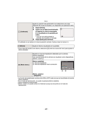 Page 40Básico
- 40 -
•El calibrado no se realiza si no toca la posición correcta. Vuelva a tocar la marca [i].
•Si por descuido ajusta a otro idioma, seleccione [~] entre los iconos del menú para ajustar el 
idioma deseado.
•La función del estabilizador cambia entre [ON] y [OFF] cada vez que se toca [Estab.or] durante 
[Demo estabiliz].
•En el modo de reproducción, no puede visualizarse [Demo estabiliz].•[Demo estabiliz] es aproximado.•[Demo. autom.] no puede verse en el televisor aunque se encuentre en el modo...