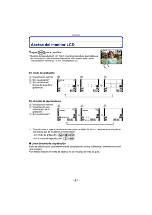 Page 41- 41 -
Grabación
GrabaciónAcerca del monitor LCD
Toque [ ] para cambiar.
•Durante la reproducción con zoom, mientras reproduce las imágenes 
en movimiento y durante una diapositiva, sólo puede seleccionar 
“Visualización normal D” o “Sin visualización F”.
En modo de grabación
En el modo de reproducción
¢ Cuando cesa la operación durante una cierta cantidad de tiempo, solamente se visualizan 
los íconos que se muestran a continuación.
–En modo de grabación: [ ]/[ ]/[ ]
–En el modo de reproducción: [ ]/[...