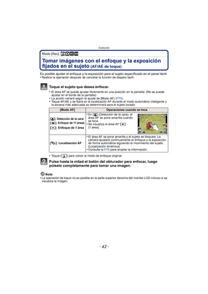 Page 42Grabación
- 42 -
Modo [Rec]: ñ· ¿
Tomar imágenes con el enfoque y la exposición 
fijados en el sujeto
 (AF/AE de toque)
Es posible ajustar el enfoque y la exposición para el sujeto especificado en el panel táctil.
•Realice la operación después de cancelar la función de disparo táctil.
Toque el sujeto que desea enfocar.
•El área AF se puede ajustar libremente en una posición en la pantalla. (No se puede 
ajustar en el borde de la pantalla)
•La acción variará según el ajuste de [Modo AF]  (P75).•Toque...