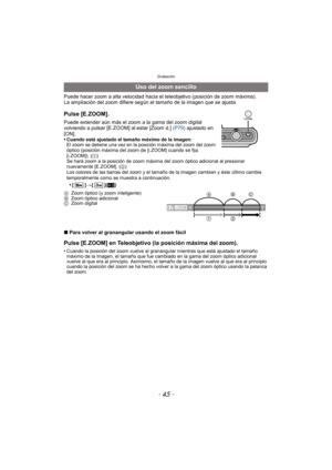 Page 45- 45 -
Grabación
Puede hacer zoom a alta velocidad hacia el teleobjetivo (posición de zoom máxima).
La ampliación del zoom difiere según el tamaño de la imagen que se ajusta.
∫ Para volver al granangular usando el zoom fácil
Pulse [E.ZOOM] en Teleobjetivo (la posición máxima del zoom).
•Cuando la posición del zoom vuelve al granan gular mientras que está ajustado el tamaño 
máximo de la imagen, el tamaño que fue cambiado en la gama del zoom óptico adicional 
vuelve al que era al principio. Asimismo, el...