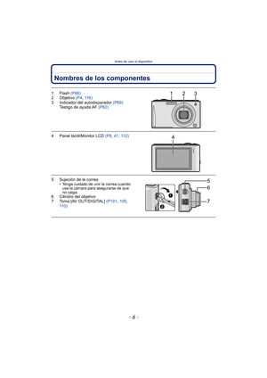 Page 6Antes de usar el dispositivo
- 6 -
Nombres de los componentes
1Flash (P66)
2 Objetivo  (P4, 11 6 )
3 Indicador del autodisparador  (P69)
Testigo de ayuda AF  (P82)
4 Panel táctil/Monitor LCD  (P8, 41,  112)
5 Sujeción de la correa
•Tenga cuidado de unir la correa cuando 
usa la cámara para asegurarse de que 
no caiga.
6 Cilindro del objetivo
7 Toma [AV OUT/DIGITAL]  (P101, 105 , 
110)
123
4
6
7
5 