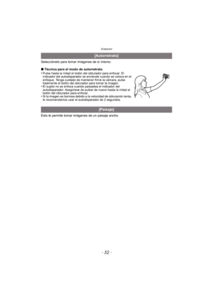 Page 52Grabación
- 52 -
Selecciónelo para tomar imágenes de sí mismo.
∫Técnica para el modo de autorretrato
•
Pulse hasta la mitad el botón del obturador para enfocar. El 
indicador del autodisparador se enciende cuando se coloca en el 
enfoque. Tenga cuidado de mantener firme la cámara, pulse 
totalmente el botón del obturador para tomar la imagen.
•El sujeto no se enfoca cuando parpadea el indicador del 
autodisparador. Asegúrese de pulsar de nuevo hasta la mitad el 
botón del obturador para enfocar.
•Si la...