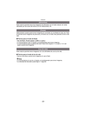 Page 55- 55 -
Grabación
Este modo le permite tomar las imágenes de alimentos con el matiz natural, sin verse 
afectadas por las luces del entorno en los restaurantes, etc.
Selecciónelo cuando quiere tomar imágenes en una boda, en una fiesta en casa, etc. Esto 
le permite tomar imágenes de personas y el fondo con un brillo más parecido al de la vida 
real.
∫Técnica para el modo de fiesta
•
Uso del flash. (Puede ajustar a [ ] o a [ ].)•Le recomendamos usar un trípode y el autodisparador para tomar imágenes.•Le...