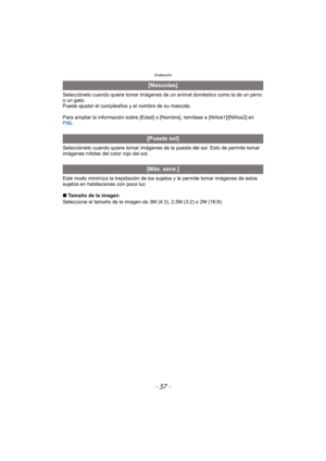 Page 57- 57 -
Grabación
Selecciónelo cuando quiere tomar imágenes de un animal doméstico como la de un perro 
o un gato.
Puede ajustar el cumpleaños y el nombre de su mascota.
Para ampliar la información sobre [Edad] o [Nombre], remítase a [Niños1]/[Niños2] en 
P56.
Selecciónelo cuando quiere tomar imágenes de la puesta del sol. Esto de permite tomar 
imágenes nítidas del color rojo del sol.
Este modo minimiza la trepidación de los sujetos y le permite tomar imágenes de estos 
sujetos en habitaciones con poca...