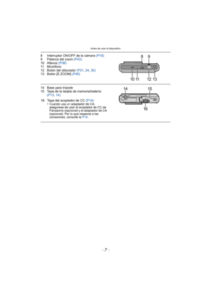Page 7- 7 -
Antes de usar el dispositivo
8 Interruptor ON/OFF de la cámara (P18)
9 Palanca del zoom (P43)
10 Altavoz  (P36)
11 Micrófono
12 Botón del obturador  (P21, 24,  30)
13 Botón [E.ZOOM]  (P45)
14 Base para trípode
15 Tapa de la tarjeta de memoria/batería 
(P13 , 14)
16 Tapa del acoplador de CC  (P14)
•Cuando usa un adaptador de CA, 
asegúrese de usar el acoplador de CC de 
Panasonic (opcional) y el adaptador de CA 
(opcional). Por lo que respecta a las 
conexiones, consulte la P14 .
9
10 11 12 13 8...