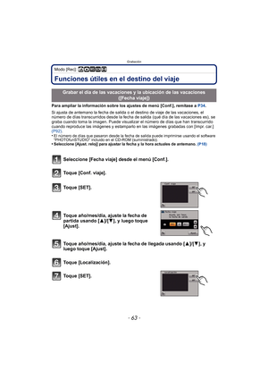 Page 63- 63 -
Grabación
Modo [Rec]: ñ· ¿n
GrabaciónFunciones útiles en el destino del viaje
Para ampliar la información sobre los ajustes de menú [Conf.], remítase a P34.
Si ajusta de antemano la fecha de salida o el destino de viaje de las vacaciones, el 
número de días transcurridos desde la fecha de  salida (qué día de las vacaciones es), se 
graba cuando toma la imagen. Puede visualizar  el número de días que han transcurrido 
cuando reproduce las imágenes y estamparlo en las imágenes grabadas con [Impr....