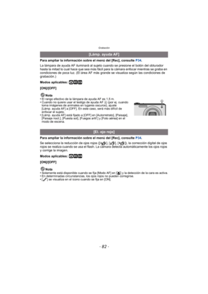 Page 82Grabación
- 82 -
Para ampliar la información sobre el menú del [Rec], consulte P34.
La lámpara de ayuda AF iluminará al sujeto cuando se presione el botón del obturador 
hasta la mitad lo cual hace que sea más fácil para la cámara enfocar mientras se graba en 
condiciones de poca luz. (El área AF más  grande se visualiza según las condiciones de 
grabación.)
Modos aplicables: 
·¿
[ON]/[OFF]
Nota
•
El rango efectivo de la lámpara de ayuda AF es 1,5 m.•Cuando no quiere usar el testigo de ayuda AF  A (por...