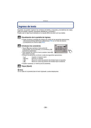 Page 84Grabación
- 84 -
Ingreso de texto
Al grabar, se pueden ingresar los nombres de bebés y mascotas y de destinos de viajes. 
(Sólo se pueden ingresar caracteres alfabéticos y símbolos.)
Puede usar el lápiz (suministrado) si le resulta difícil de obrar con sus dedos.
Visualización de la pantalla de ingreso.
•Puede visualizar la pantalla de ingreso por medio de las siguientes operaciones.–[Nombre] de [Niños1]/[Niños2] o [Mascotas]  (P56) en el modo de escena.–[Localización] en [Fecha viaje]  (P63).
Introduzca...