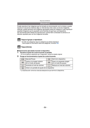 Page 86Reproducción/Edición
- 86 -
Puede reproducir las imágenes que ha tomado en sincronización con la música y puede 
hacerlo en secuencia mientras deja un intervalo fijo entre cada una de las imágenes.
Además, puede reproducir las im ágenes agrupadas juntas por categoría o sólo reproducir 
aquellas imágenes que ha ajustado como favoritas al igual que una diapositiva.
Se recomienda este método de reproducción cuando tiene conectada la cámara a un 
televisor ajustado para ver las imágenes tomadas.
Toque...