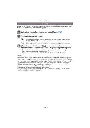 Page 100Reproducción/Edición
- 100 -
Puede copiar los datos de las imágenes que ha tomado de la memoria integrada a una 
tarjeta o de una tarjeta a la memoria integrada.
Seleccione [Copiar] en el menú del modo [Repr.].  (P34)
Toque el destino de la copia.
(Cuando está seleccionado [ ]) Arrastre la pantalla 
horizontalmente para seleccionar una imagen y luego toque [Ajust].
•Se visualiza la pantalla de confirmación. Se ejecuta cuando se selecciona [Sí]. 
Salga del menú después de que se ejecuta.
•No apague la...