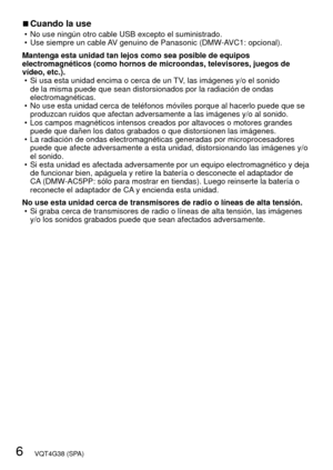 Page 66   VQT4G38 (SPA)
 
■Cuando la use • No use ningún otro cable USB excepto el suministrado.
 • Use siempre un cable AV genuino de Panasonic (DMW-AVC1: opcional).
Mantenga esta unidad tan lejos como sea posible de equipos 
electromagnéticos (como hornos de microondas, televisores, juegos de\
 
vídeo, etc.).  • Si usa esta unidad encima o cerca de un TV, las imágenes y/o el sonido de la misma puede que sean distorsionados por la radiación de ondas 
electromagnéticas.
 • No use esta unidad cerca de teléfonos...