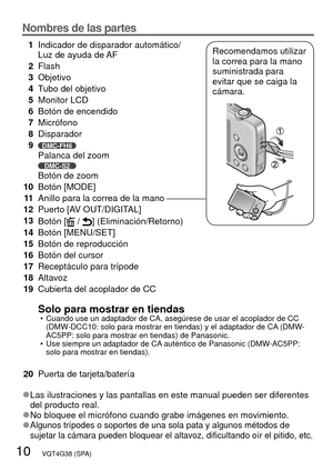 Page 1010   VQT4G38 (SPA)
Nombres de las partes
1Indicador de disparador automático/
Luz de ayuda de AF
2 Flash
3 Objetivo
4 Tubo del objetivo
5 Monitor LCD
6 Botón de encendido
7 Micrófono
8 Disparador
9
DMC-FH6Palanca del zoomDMC-S2Botón de zoom
10 Botón [MODE]
11 Anillo para la correa de la mano
12 Puerto [AV OUT/DIGITAL] 
13 Botón [
 / ] (Eliminación/Retorno) 
14 Botón [MENU/SET]
15 Botón de reproducción
16 Botón del cursor
17 Receptáculo para trípode
18 Altavoz
19 Cubierta del acoplador de CC
Solo para...