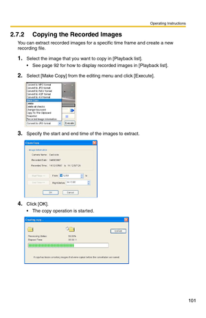 Page 101Operating Instructions
101
2.7.2 Copying the Recorded Images
You can extract recorded images for a specific time frame and create a new 
recording file.
1.Select the image that you want to copy in [Playback list].
 See page 92 for how to display recorded images in [Playback list].
2.Select [Make Copy] from the editing menu and click [Execute].
3.Specify the start and end time of the images to extract.
4.Click [OK].
 The copy operation is started.  