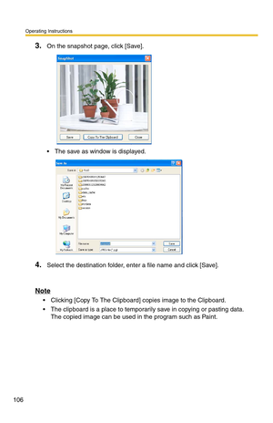 Page 106Operating Instructions
106
3.On the snapshot page, click [Save].
 The save as window is displayed.
4.Select the destination folder, enter a file name and click [Save].
Note
 Clicking [Copy To The Clipboard] copies image to the Clipboard.
 The clipboard is a place to temporarily save in copying or pasting data. 
The copied image can be used in the program such as Paint. 