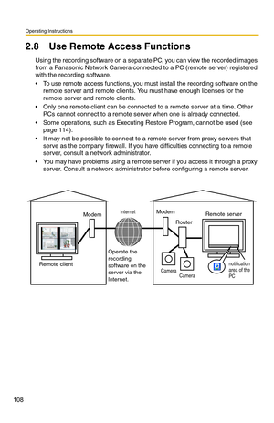 Page 108Operating Instructions
108
2.8 Use Remote Access Functions
Using the recording software on a separate PC, you can view the recorded images 
from a Panasonic Network Camera connected to a PC (remote server) registered 
with the recording software.
 To use remote access functions, you must install the recording software on the 
remote server and remote clients. You must have enough licenses for the 
remote server and remote clients.
 Only one remote client can be connected to a remote server at a time....