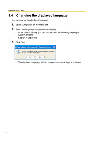 Page 12Operating Instructions
12
1.4 Changing the displayed language
You can change the displayed language.
1.Select [Language] on the menu bar.
2.Select the language that you want to display.
 In the default setting, you can choose from the following languages.  
(2009/1 present)
English or Japanese
3.Click [Yes].
 The displayed language will be changed after restarting the software. 