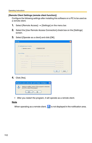 Page 112Operating Instructions
11 2
[Remote Client Settings (remote client function)]
Configure the following settings after inst alling this software on a PC to be used as 
a remote client.
1.Select [Remote Access]  [Settings] on the menu bar.
2.Select the [Use Remote Access Connection] check box on the [Settings] 
screen.
3.Select [Operate as a client] and click [OK].
4.Click [Yes].
 After you restart the program, it will operate as a remote client.
Note
When operating as a remote client,  is not displayed in...