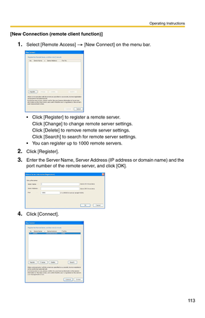 Page 113Operating Instructions
11 3
[New Connection (remote client function)]
1.Select [Remote Access]  [New Connect] on the menu bar.
 Click [Register] to register a remote server.
Click [Change] to change remote server settings.
Click [Delete] to remove remote server settings.
Click [Search] to search fo r remote server settings.
 You can register up to 1000 remote servers.
2.Click [Register].
3.Enter the Server Name, Server Address (IP address or domain name) and the 
port number of the remote server, and...