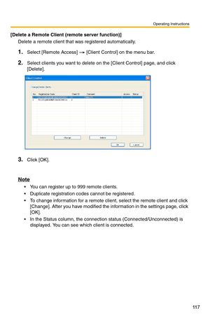 Page 117Operating Instructions
11 7
[Delete a Remote Client (remote server function)]
Delete a remote client that was registered automatically.
1.Select [Remote Access]  [Client Control] on the menu bar.
2.Select clients you want to delete on the [Client Control] page, and click 
[Delete]. 
3.Click [OK].
Note
 You can register up to 999 remote clients.
 Duplicate registration codes  cannot be registered.
 To change information for a remote client, select the remote client and click 
[Change]. After you have...