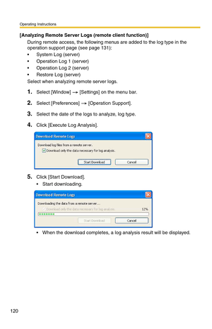 Page 120Operating Instructions
120
[Analyzing Remote Server Logs (remote client function)]
During remote access, the following menus are added to the log type in the 
operation support page (see 
page 131):
 System Log (server)
 Operation Log 1 (server)
 Operation Log 2 (server)
 Restore Log (server)
Select when analyzing remote server logs.
1.Select [Window]  [Settings] on the menu bar.
2.Select [Preferences]  [Operation Support].
3.Select the date of the logs to analyze, log type.
4.Click [Execute Log...