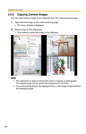 Page 124Operating Instructions
124
2.9.3 Copying Camera Images
You can copy camera images to the clipboard from the multi-monitoring page.
1.Right-click the image on the multi-monitoring page.
 The menu window is displayed.
2.Select [Copy To The Clipboard].
 This software copies the image to the clipboard.
Note
 The clipboard is a place to temporarily save in copying or pasting data.  
The copied image can be used in the program such as Paint.
 If you select [Snapshot] on the displayed menu, a still image is...