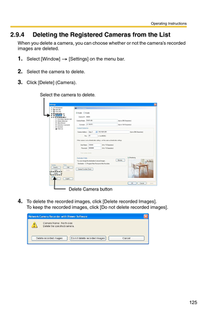 Page 125Operating Instructions
125
2.9.4 Deleting the Registered Cameras from the List
When you delete a camera, you can choose whether or not the camera’s recorded 
images are deleted.
1.Select [Window]  [Settings] on the menu bar.
2.Select the camera to delete.
3.Click [Delete] (Camera).
4.To delete the recorded images, click [Delete recorded Images].  
To keep the recorded images, click [Do not delete recorded images].
Delete Camera button
Select the camera to delete. 