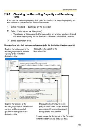 Page 129Operating Instructions
129
2.9.6 Checking the Recording Capacity and Remaining 
Time
If you set the recording capacity limit, you can confirm the recording capacity and 
the amount of space used for individual cameras.
1.Select [Window]  [Settings] on the menu bar.
2.Select [Preferences]  [Navigation].
 The display of this page will differ depending on whether you have limited 
the recording capacity for the destin ation drive or for individual cameras.
3.Select destination drive.
When you have set a...