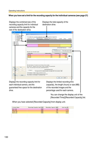 Page 130Operating Instructions
130
When you have set a limit for the recording capacity for the individual cameras (see page 27)
When you have selected [Recorded Capacity] from display unit.
Displays the combined size of the 
recording capacity limit for individual 
cameras and the capacity for the 
rest of the destination drive.
Displays the recording capacity limit for 
each individual camera, and the 
guaranteed free space for the destination 
drive.Displays the limited recording time 
(capacity), the length...