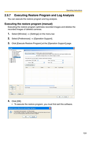 Page 131Operating Instructions
131
2.9.7 Executing Restore Program and Log Analysis 
You can execute the restore program and log analysis.
Executing the restore program (manual)
Executing the restore program optimizes  recorded images and deletes the 
recorded images of deleted cameras.
1.Select [Window]  [Settings] on the menu bar.
2.Select [Preferences]  [Operation Support].
3.Click [Execute Restore Program] at the [Operation Support] page.
4.Click [OK].
 To execute the restore program, yo u must first exit...