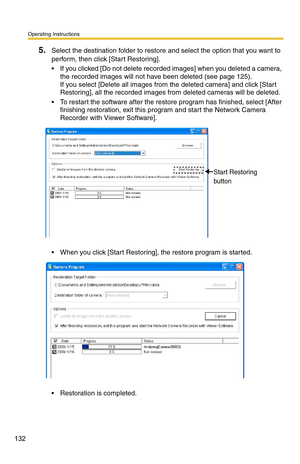 Page 132Operating Instructions
132
5.Select the destination folder to restore and select the option that you want to 
perform, then click [Start Restoring].
 If you clicked [Do not delete recorded images] when you deleted a camera,  the recorded images will not have been deleted (see 
page 125). 
If you select [Delete all images from  the deleted camera] and click [Start 
Restoring], all the recorded images from deleted cameras will be deleted.
 To restart the software after the restor e program has finished,...