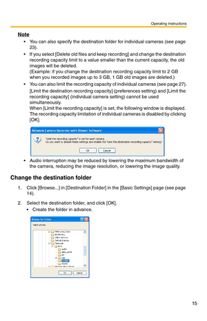 Page 15Operating Instructions
15
Note
 You can also specify the destination folder for individual cameras (see page 
23).
 If you select [Delete old files and keep recording] and change the destination recording capacity limit to a value smaller than the current capacity, the old 
images will be deleted.
(Example: if you change the destination recording capacity limit to 2 GB  
when you recorded images up to 3  GB, 1 GB old images are deleted.)
 You can also limit the recording capacity of individual cameras...