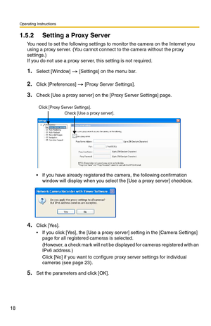 Page 18Operating Instructions
18
1.5.2 Setting a Proxy Server 
You need to set the following settings to monitor the camera on the Internet you 
using a proxy server. (You cannot connect to the camera without the proxy 
settings.)
 
If you do not use a proxy server, this setting is not required.
1.Select [Window]  [Settings] on the menu bar.
2.Click [Preferences]  [Proxy Server Settings].
3.Check [Use a proxy server] on the [Proxy Server Settings] page.
 If you have already registered the camera, the following...