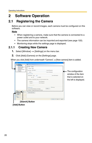 Page 20Operating Instructions
20
2 Software Operation
2.1 Registering the Camera
Before you can view or record images, each camera must be configured on this 
software.
Note
 When registering a camera, make sure that the camera is connected to a power outlet and to your network.
 The camera information can be imported and exported (see page 122).
 Monitoring stops while the settings page is displayed.
2.1.1 Creating New Camera
1.Select [Window]  [Settings] on the menu bar.
2.Click [Add] (Camera) on the...