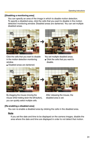 Page 31Operating Instructions
31
[Disabling a monitoring area]
You can specify an area of the image in which to disable motion detection.  
To specify a disabled area, click the cells that you want to disable in the motion 
detection monitoring window. Disabled areas are darkened. You can set multiple 
disabled areas.
\
[Re-enabling a disabled area]
You can re-enable a disabled area by clicking the cells in the disabled area.
Note
If you set the date and time to be displayed on the camera images, disable the...