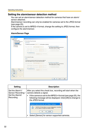 Page 32Operating Instructions
32
Setting the alarm/sensor detection method
You can set an alarm/sensor detection method for cameras that have an alarm/
sensor attached. 
 
Alarm/sensor recording can only be enabled for cameras set to the JPEG format 
(see 
page 25). 
If the camera is set to MPEG-4 format, change the setting to JPEG format, then 
configure the alarm/sensor.
Alarm/Sensor Page
SettingDescription
Set the Alarm1/
Sensor Recording / 
Set the Alarm2 
RecordingAfter you select the check box, recording...