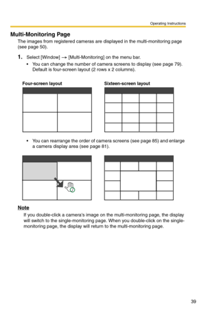 Page 39Operating Instructions
39
Multi-Monitoring Page
The images from registered cameras are displayed in the multi-monitoring page 
(see 
page 50).
1.Select [Window]  [Multi-Monitoring] on the menu bar.
 You can change the number of camera screens to display (see page 79). 
Default is four-screen layout (2 rows x 2 columns). 
 You can rearrange the order of camera screens (see page 85) and enlarge 
a camera display area (see page 81).
Note
If you double-click a cameras image on the multi-monitoring page,...