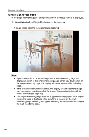 Page 40Operating Instructions
40
Single-Monitoring Page
In the single-monitoring page, a single image from the focus camera is displayed.
1.Select [Window]  [Single-Monitoring] on the menu bar.
 A single image from the focus camera is displayed.
Note
 If you double-click a cameras image on the multi-monitoring page, the 
display will switch to the single-monitoring page. When you double-click on 
the single-monitoring page, the display will return to the multi-monitoring 
page.
 If the click to center...