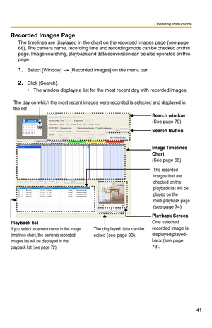 Page 41Operating Instructions
41
Recorded Images Page
The timelines are displayed in the chart on the recorded images page (see page 
68). The camera name, recording time and recording mode can be checked on this 
page. Image searching, playback and data conversion can be also operated on this 
page.
1.Select [Window]  [Recorded Images] on the menu bar.
2.Click [Search].
 The window displays a list for the most recent day with recorded images.
Search window(See page 70)
Search Button
Image Timelines 
Chart...