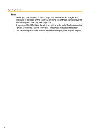 Page 42Operating Instructions
42
Note
 When you click the search button, days that have recorded images are displayed in boldface on the calendar. Clicking one of these days displays the 
list of images for that day (see 
page 68).
 If you press [Ctrl]-[Tab] key, the windo ws will cycle through [Single-Monitoring] 
- [Multi-Monitoring] - [Multi-Playbac k] - [Recorded Images] in that order.
 You can change the items that are displayed in the playback list (see page 91). 