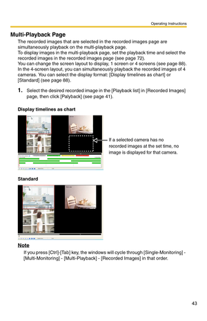 Page 43Operating Instructions
43
Multi-Playback Page
The recorded images that are selected in the recorded images page are 
simultaneously playback on the multi-playback page.
 
To display images in the multi-playback page, set the playback time and select the 
recorded images in the recorded images page (see 
page 72). 
You can change the screen layout to display, 1 screen or 4 screens (see page 88). 
In the 4-screen layout, you can simultaneously playback the recorded images of 4 
cameras. You can select the...