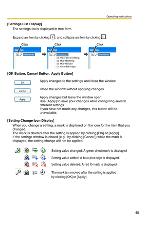 Page 45Operating Instructions
45
[Settings List Display]
The settings list is displayed in tree form.
[OK Button, Cancel Button, Apply Button]
[Setting Change Icon Display]
When you change a setting, a mark is di splayed on the icon for the item that you 
changed.
 
The mark is deleted after the setting is applied by clicking [OK] or [Apply].  
If the settings window is closed (e.g., by clicking [Cancel]) while the mark is 
displayed, the setting change will not be applied.
Apply changes to the settings and...