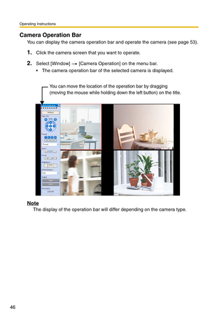 Page 46Operating Instructions
46
Camera Operation Bar
You can display the camera operation bar and operate the camera (see page 53).
1.Click the camera screen that you want to operate.
2.Select [Window]  [Camera Operation] on the menu bar.
 The camera operation bar of the selected camera is displayed.
Note
The display of the operation bar will differ depending on the camera type.
You can move the location of the operation bar by dragging 
(moving the mouse while holding down the left button) on the title. 