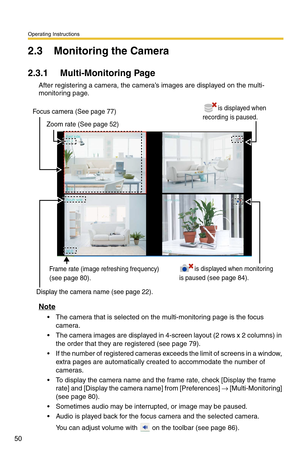 Page 50Operating Instructions
50
2.3 Monitoring the Camera
2.3.1 Multi-Monitoring Page
After registering a camera, the camera’s images are displayed on the multi-
monitoring page.
Note
 The camera that is selected on the multi-monitoring page is the focus camera.
 The camera images are displayed in 4-screen layout (2 rows x 2 columns) in the order that they  are registered (see 
page 79).
 If the number of registered cameras e xceeds the limit of screens in a window, 
extra pages are automatically created to...