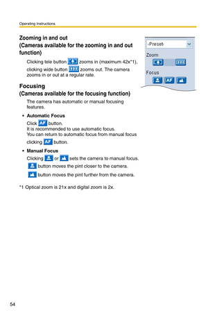 Page 54Operating Instructions
54
Zooming in and out  
(Cameras available for the zooming in and out 
function)
Clicking tele button  zooms in (maximum 42x*1), 
clicking wide button  zooms out. The camera 
zooms in or out at a regular rate.
Focusing
(Cameras available for the focusing function)
The camera has automatic or manual focusing 
features.
• Automatic Focus 
Click  button. 
It is recommended to use automatic focus. 
You can return to automatic focus from manual focus 
clicking 
 button.
 Manual Focus...