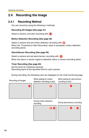 Page 56Operating Instructions
56
2.4 Recording the Image
2.4.1 Recording Method
You can record by using the following 4 methods.
Recording All Images (See page 57)
Select a camera, and start recording with .
Motion Detection Recording (See page 58)
Select a camera and set motion detection recording with . 
When the “Threshold to Start Recording” value is exceeded, motion detection 
recording starts.
Alarm/Sensor Recording (See page 59)
Select a camera and set alarm/sensor recording with .
When the alarm or...