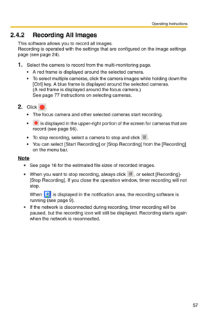 Page 57Operating Instructions
57
2.4.2 Recording All Images
This software allows you to record all images. 
Recording is operated with the settings that are configured on the image settings 
page (see 
page 24).
1.Select the camera to record from the multi-monitoring page.
 A red frame is displayed around the selected camera.
 To select multiple cameras, click the camera images while holding down the  [Ctrl] key. A blue frame is displayed around the selected cameras.
 
(A red frame is displayed around the...