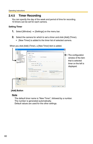 Page 60Operating Instructions
60
2.4.5 Timer Recording
You can specify the day of the week and period of time for recording. 
10 timers can be set for each camera.
Setting Timer
1.Select [Window]  [Settings] on the menu bar.
2.Select the camera for which to set a timer and click [Add] (Timer).
 [New Timer] is added to the timer list of selected camera.
Note
The default timer name is New Timer, followed by a number.  
The number is generated automatically.  
Default values are used for the other settings.
When...