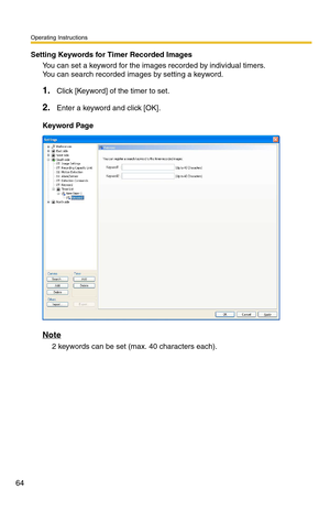 Page 64Operating Instructions
64
Setting Keywords for Timer Recorded Images
You can set a keyword for the images recorded by individual timers. 
You can search recorded images by setting a keyword.
1.Click [Keyword] of the timer to set.
2.Enter a keyword and click [OK].
Keyword Page
Note
2 keywords can be set (max. 40 characters each). 